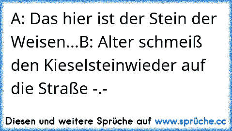 A: Das hier ist der Stein der Weisen...
B: Alter schmeiß den Kieselstein
wieder auf die Straße -.-