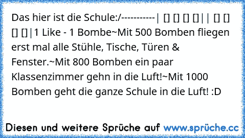 Das hier ist die Schule:
/-----------
| [] [] [] []|
| [] [] [] []|
1 Like - 1 Bombe
~Mit 500 Bomben fliegen erst mal alle Stühle, Tische, Türen & Fenster.
~Mit 800 Bomben ein paar Klassenzimmer gehn in die Luft!
~Mit 1000 Bomben geht die ganze Schule in die Luft! :D