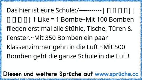 Das hier ist eure Schule:
/-----------
| [] [] [] []|
| [] [] [] []|
 1 Like = 1 Bombe
~Mit 100 Bomben fliegen erst mal alle Stühle, Tische, Türen & Fenster.
~Mit 350 Bomben ein paar Klassenzimmer gehn in die Luft!
~Mit 500 Bomben geht die ganze Schule in die Luft!