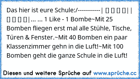 Das hier ist eure Schule:
/-----------
| [] [] [] []|
| [] [] [] []|
... ... 1 Like - 1 Bombe
~Mit 25 Bomben fliegen erst mal alle Stühle, Tische, Türen & Fenster.
~Mit 40 Bomben ein paar Klassenzimmer gehn in die Luft!
~Mit 100 Bomben geht die ganze Schule in die Luft!