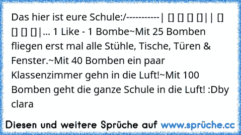 Das hier ist eure Schule:
/-----------
| [] [] [] []|
| [] [] [] []|
... 1 Like - 1 Bombe
~Mit 25 Bomben fliegen erst mal alle Stühle, Tische, Türen & Fenster.
~Mit 40 Bomben ein paar Klassenzimmer gehn in die Luft!
~Mit 100 Bomben geht die ganze Schule in die Luft! :D
by clara