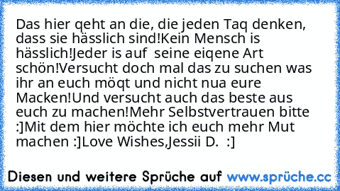 Das hier qeht an die, die jeden Taq denken, dass sie hässlich sind!
Kein Mensch is hässlich!
Jeder is auf  seine eiqene Art schön!
Versucht doch mal das zu suchen was ihr an euch möqt und nicht nua eure Macken!
Und versucht auch das beste aus euch zu machen!
Mehr Selbstvertrauen bitte :]
Mit dem hier möchte ich euch mehr Mut machen :]
Love Wishes,
Jessii D. ♥ :]