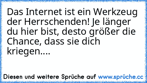 Das Internet ist ein Werkzeug der Herrschenden! Je länger du hier bist, desto größer die Chance, dass sie dich kriegen....