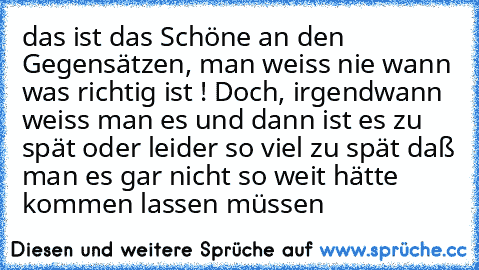 das ist das Schöne an den Gegensätzen, man weiss nie wann was richtig ist ! Doch, irgendwann weiss man es und dann ist es zu spät oder leider so viel zu spät daß man es gar nicht so weit hätte kommen lassen müssen