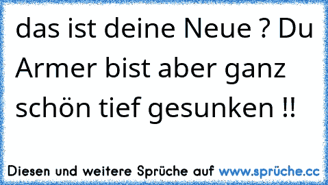 das ist deine Neue ? Du Armer bist aber ganz schön tief gesunken !!