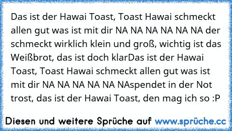 Das ist der Hawai Toast, Toast Hawai schmeckt allen gut was ist mit dir NA NA NA NA NA NA der schmeckt wirklich klein und groß, wichtig ist das Weißbrot, das ist doch klar
Das ist der Hawai Toast, Toast Hawai schmeckt allen gut was ist mit dir NA NA NA NA NA NA
spendet in der Not trost, das ist der Hawai Toast, den mag ich so :P 