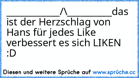 ____________/\__________
das ist der Herzschlag von Hans 
für jedes Like verbessert es sich 
LIKEN :D