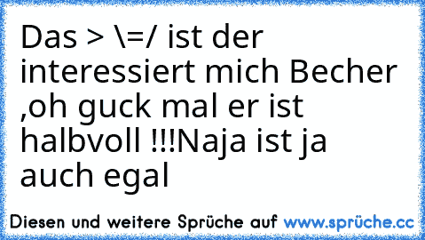 Das > \=/ ist der interessiert mich Becher ,oh guck mal er ist halbvoll !!!
Naja ist ja auch egal