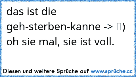 das ist die geh-sterben-kanne -> █) oh sie mal, sie ist voll.