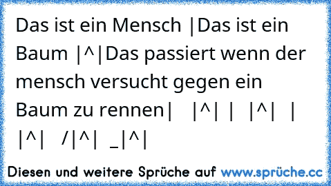 Das ist ein Mensch |
Das ist ein Baum |^|
Das passiert wenn der mensch versucht gegen ein Baum zu rennen
|   |^|
 |  |^|
  | |^|
   /|^|
  _|^|