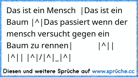 Das ist ein Mensch  |
Das ist ein Baum |^|
Das passiert wenn der mensch versucht gegen ein Baum zu rennen
|            |^|
|     |^|
| |^|
/|^|
_|^|