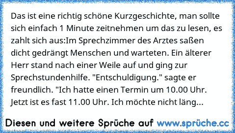 Das ist eine richtig schöne Kurzgeschichte, man sollte sich einfach 1 Minute zeitnehmen um das zu lesen, es zahlt sich aus:
Im Sprechzimmer des Arztes saßen dicht gedrängt Menschen und warteten. Ein älterer Herr stand nach einer Weile auf und ging zur Sprechstundenhilfe. 
"Entschuldigung." sagte er freundlich. "Ich hatte einen Termin um 10.00 Uhr. Jetzt ist es fast 11.00 Uhr. Ich möchte nicht l...