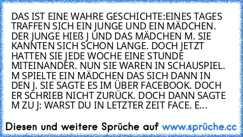 DAS IST EINE WAHRE GESCHICHTE:
EINES TAGES TRAFFEN SICH EIN JUNGE UND EIN MÄDCHEN. DER JUNGE HIEß J UND DAS MÄDCHEN M. SIE KANNTEN SICH SCHON LANGE. DOCH JETZT HATTEN SIE JEDE WOCHE EINE STUNDE MITEINANDER. 
NUN SIE WAREN IN SCHAUSPIEL. M SPIELTE EIN MÄDCHEN DAS SICH DANN IN DEN J. SIE SAGTE ES IM ÜBER FACEBOOK. DOCH ER SCHRIEB NICHT ZURÜCK. DOCH DANN SAGTE M ZU J: WARST DU IN LETZTER ZEIT FACE...