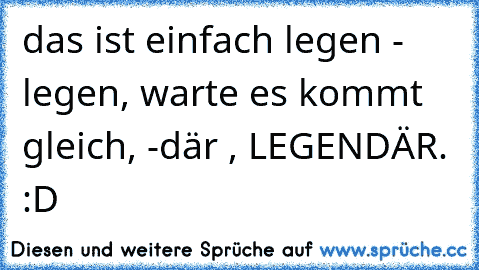 das ist einfach legen - legen, warte es kommt gleich, -där , LEGENDÄR. :D