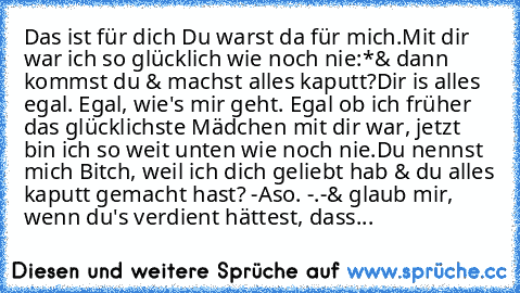 Das ist für dich ♥
Du warst da für mich.
Mit dir war ich so glücklich wie noch nie:*
& dann kommst du & machst alles kaputt?
Dir is alles egal. Egal, wie's mir geht. Egal ob ich früher das glücklichste Mädchen mit dir war, jetzt bin ich so weit unten wie noch nie.
Du nennst mich Bitch, weil ich dich geliebt hab & du alles kaputt gemacht hast? -Aso. -.-
& glaub mir, wenn du's verdient hättest, d...