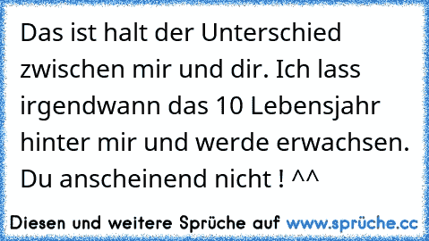 Das ist halt der Unterschied zwischen mir und dir. Ich lass irgendwann das 10 Lebensjahr hinter mir und werde erwachsen. Du anscheinend nicht ! ^^