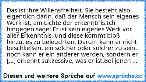 Das ist ihre Willensfreiheit. Sie besteht also eigentlich darin, daß der Mensch sein eigenes Werk ist, am Lichte der Erkenntnis.
Ich hingegen sage: Er ist sein eigenes Werk vor aller Erkenntnis, und diese kommt bloß hinzu, es zu beleuchten. Darum kann er nicht beschließen, ein solcher oder solcher zu sein, noch kann er ein anderer werden, sondern er [...] erkennt sukzessive, was er ist.
Bei jen...