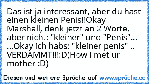 Das ist ja interessant, aber du hast einen kleinen Penis!!
Okay Marshall, denk jetzt an 2 Worte, aber nicht: "kleiner" und "Penis"
... ...
Okay ich habs: "kleiner penis" .. VERDAMMT!!!
:D
(How i met ur mother :D)