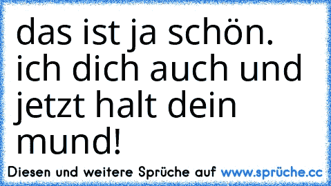 das ist ja schön. ich dich auch und jetzt halt dein mund!