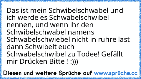 Das ist mein Schwibelschwabel und ich werde es Schwabelschwibel nennen, und wenn ihr den Schwibelschwabel namen´s Schwabelschwiebel nicht in ruhre last dann Schwibelt euch Schwabelschwibel zu Todee! 
Gefällt mir Drücken Bitte ! :)))