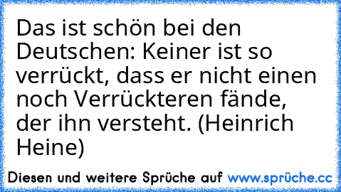 Das ist schön bei den Deutschen: Keiner ist so verrückt, dass er nicht einen noch Verrückteren fände, der ihn versteht. (Heinrich Heine)