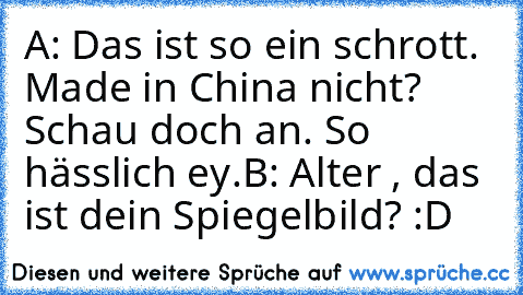 A: Das ist so ein schrott. Made in China nicht? Schau doch an. So hässlich ey.
B: Alter , das ist dein Spiegelbild? :D