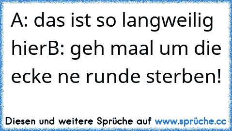 A: das ist so langweilig hier
B: geh maal um die ecke ne runde sterben!