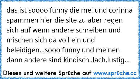 das ist soooo funny die mel und corinna spammen hier die site zu aber regen sich auf wenn andere schreiben und mischen sich da voll ein und beleidigen...sooo funny und meinen dann andere sind kindisch..lach,lustig...