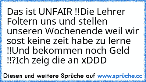 Das ist UNFAIR !!
Die Lehrer Foltern uns und stellen unseren Wochenende weil wir sost keine zeit habe zu lerne !!
Und bekommen noch Geld !!?
Ich zeig die an xDDD