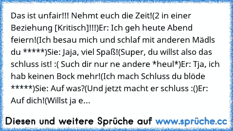 Das ist unfair!!! Nehmt euch die Zeit!
(2 in einer Beziehung [Kritisch]!!!)
Er: Ich geh heute Abend feiern!
(Ich besau mich und schlaf mit anderen Mädls du *****)
Sie: Jaja, viel Spaß!
(Super, du willst also das schluss ist! :( Such dir nur ne andere *heul*)
Er: Tja, ich hab keinen Bock mehr!
(Ich mach Schluss du blöde *****)
Sie: Auf was?
(Und jetzt macht er schluss :()
Er: Auf dich!
(Willst j...