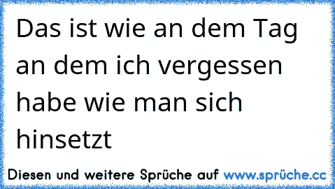 Das ist wie an dem Tag an dem ich vergessen habe wie man sich hinsetzt