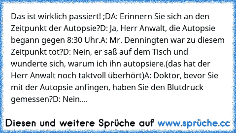 Das ist wirklich passiert! ;D
A: Erinnern Sie sich an den Zeitpunkt der Autopsie?
D: Ja, Herr Anwalt, die Autopsie begann gegen 8:30 Uhr.
A: Mr. Denningten war zu diesem Zeitpunkt tot?
D: Nein, er saß auf dem Tisch und wunderte sich, warum ich ihn autopsiere.
(das hat der Herr Anwalt noch taktvoll überhört)
A: Doktor, bevor Sie mit der Autopsie anfingen, haben Sie den Blutdruck gemessen?
D: Nei...