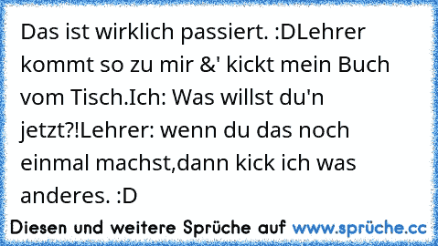 Das ist wirklich passiert. :D
Lehrer kommt so zu mir &' kickt mein Buch vom Tisch.
Ich: Was willst du'n jetzt?!
Lehrer: wenn du das noch einmal machst,dann kick ich was anderes. :D