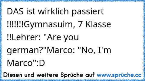 DAS ist wirklich passiert !!!!!!!
Gymnasuim, 7 Klasse !!
Lehrer: "Are you german?"
Marco: "No, I'm Marco"
:D