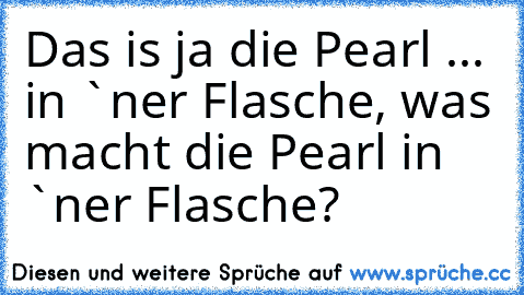 Das is ja die Pearl ... in `ner Flasche, was macht die Pearl in `ner Flasche?