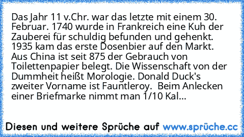 Das Jahr 11 v.Chr. war das letzte mit einem 30. Februar. 
1740 wurde in Frankreich eine Kuh der Zauberei für schuldig befunden und gehenkt. 
1935 kam das erste Dosenbier auf den Markt. 
Aus China ist seit 875 der Gebrauch von Toilettenpapier belegt. 
Die Wissenschaft von der Dummheit heißt Morologie. 
Donald Duck's zweiter Vorname ist Fauntleroy.  
Beim Anlecken einer Briefmarke nimmt man 1/10 ...