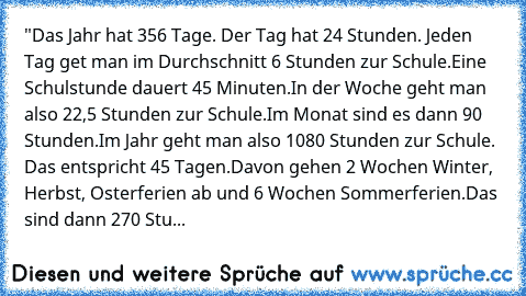 "Das Jahr hat 356 Tage. Der Tag hat 24 Stunden. 
Jeden Tag get man im Durchschnitt 6 Stunden zur Schule.
Eine Schulstunde dauert 45 Minuten.
In der Woche geht man also 22,5 Stunden zur Schule.
Im Monat sind es dann 90 Stunden.
Im Jahr geht man also 1080 Stunden zur Schule. 
Das entspricht 45 Tagen.
Davon gehen 2 Wochen Winter, Herbst, Osterferien ab und 6 Wochen Sommerferien.
Das sind dann 270 ...