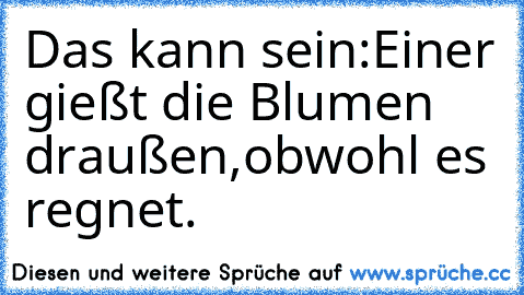 Das kann sein:
Einer gießt die Blumen draußen,obwohl es regnet.