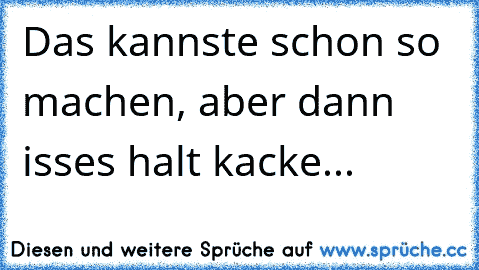 Das kannste schon so machen, aber dann isses halt kacke...