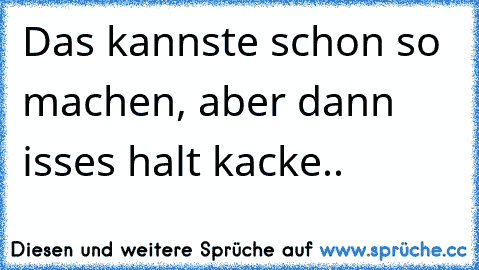 Das kannste schon so machen, aber dann isses halt kacke..