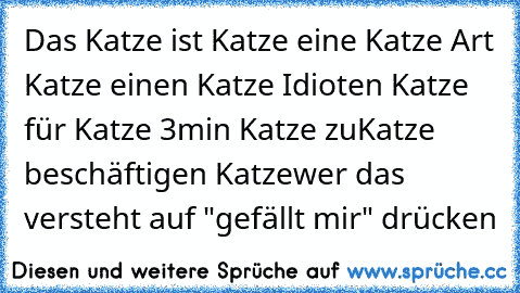 Das Katze ist Katze eine Katze Art Katze einen Katze Idioten Katze für Katze 3min Katze zu
Katze beschäftigen Katze
wer das versteht auf "gefällt mir" drücken