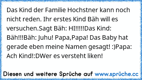 Das Kind der Familie Hochstner kann noch nicht reden. Ihr erstes Kind Bäh will es versuchen.
Sagt Bäh: HI!!!!!
Das Kind: Bäh!!!
Bäh: Juhu! Papa,Papa! Das Baby hat gerade eben meine Namen gesagt! :)
Papa: Ach Kind!
:D
Wer es versteht liken!