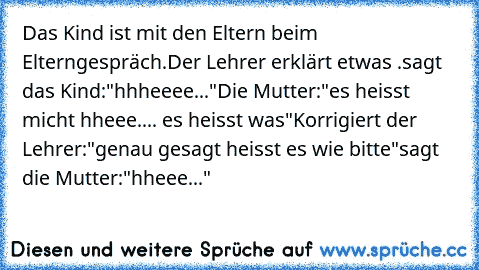 Das Kind ist mit den Eltern beim Elterngespräch.
Der Lehrer erklärt etwas .
sagt das Kind:"hhheeee..."
Die Mutter:"es heisst micht hheee.... es heisst was"
Korrigiert der Lehrer:"genau gesagt heisst es wie bitte"
sagt die Mutter:"hheee..."