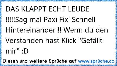 DAS KLAPPT ECHT LEUDE !!!!!
Sag mal Paxi Fixi Schnell Hintereinander !! 
Wenn du den Verstanden hast Klick "Gefällt mir" :D