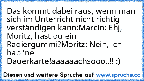 Das kommt dabei raus, wenn man sich im Unterricht nicht richtig verständigen kann:
Marcin: Ehj, Moritz, hast du ein Radiergummi?
Moritz: Nein, ich hab 'ne Dauerkarte!
aaaaaachsooo..!! :)