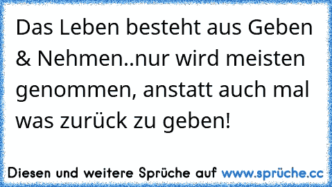 Das Leben besteht aus Geben & Nehmen..nur wird meisten genommen, anstatt auch mal was zurück zu geben!