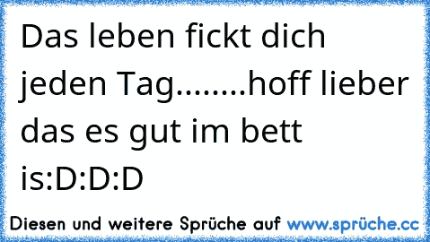 Das leben fickt dich jeden Tag........hoff lieber das es gut im bett is:D:D:D