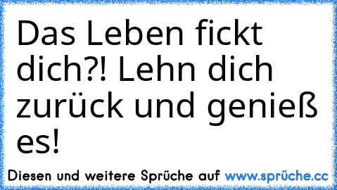 Das Leben fickt dich?! Lehn dich zurück und genieß es!