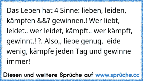 Das Leben hat 4 Sinne: lieben, leiden, kämpfen &&? gewinnen.! Wer liebt, leidet.. wer leidet, kämpft.. wer kämpft, gewinnt.! ?. Also,, liebe genug, leide wenig, kämpfe jeden Tag und gewinne immer! ♥