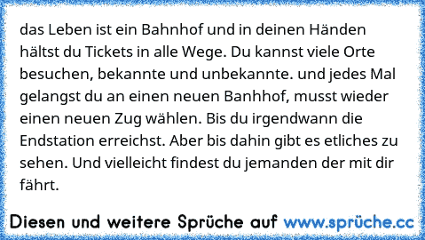 das Leben ist ein Bahnhof und in deinen Händen hältst du Tickets in alle Wege. Du kannst viele Orte besuchen, bekannte und unbekannte. und jedes Mal gelangst du an einen neuen Banhhof, musst wieder einen neuen Zug wählen. Bis du irgendwann die Endstation erreichst. Aber bis dahin gibt es etliches zu sehen. Und vielleicht findest du jemanden der mit dir fährt.